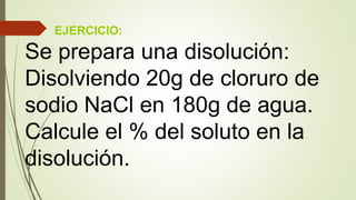 EJERCICIO:
Se prepara una disolución:
Disolviendo 20g de cloruro de
sodio NaCl en 180g de agua.
Calcule el % del soluto en la
disolución.
 