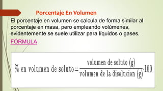 Porcentaje En Volumen
El porcentaje en volumen se calcula de forma similar al
porcentaje en masa, pero empleando volúmenes,
evidentemente se suele utilizar para líquidos o gases.
FÓRMULA
 
