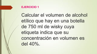 EJERCICIO 1
Calcular el volumen de alcohol
etílico que hay en una botella
de 750 ml de wisky cuya
etiqueta indica que su
concentración en volumen es
del 40%.
 