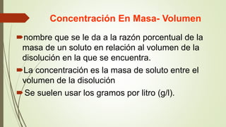 Concentración En Masa- Volumen
nombre que se le da a la razón porcentual de la
masa de un soluto en relación al volumen de la
disolución en la que se encuentra.
La concentración es la masa de soluto entre el
volumen de la disolución
Se suelen usar los gramos por litro (g/l).
 