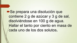 Se prepara una disolución que
contiene 2 g de azúcar y 3 g de sal,
disolviéndose en 100 g de agua.
Hallar el tanto por ciento en masa de
cada uno de los dos solutos.
 