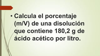 • Calcula el porcentaje
(m/V) de una disolución
que contiene 180,2 g de
ácido acético por litro.
 