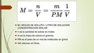  M= MOLES DE SOLUTO / LITRO DE SOLUCION
CONCENTRACION MOLAR
 n es la cantidad de soluto en moles
 m es la masa de soluto en gramos
 PM es el peso de un mol de moléculas en g/mol
 Vel volumen en litros.
 