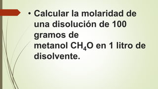 • Calcular la molaridad de
una disolución de 100
gramos de
metanol CH4O en 1 litro de
disolvente.
 