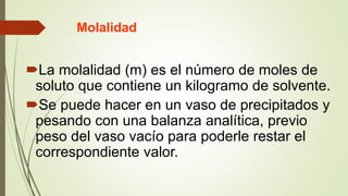 Molalidad
La molalidad (m) es el número de moles de
soluto que contiene un kilogramo de solvente.
Se puede hacer en un vaso de precipitados y
pesando con una balanza analítica, previo
peso del vaso vacío para poderle restar el
correspondiente valor.
 