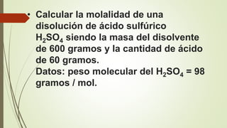 • Calcular la molalidad de una
disolución de ácido sulfúrico
H2SO4 siendo la masa del disolvente
de 600 gramos y la cantidad de ácido
de 60 gramos.
Datos: peso molecular del H2SO4 = 98
gramos / mol.
 