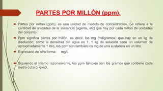 PARTES POR MILLÓN (ppm).
 Partes por millón (ppm), es una unidad de medida de concentración. Se refiere a la
cantidad de unidades de la sustancia (agente, etc) que hay por cada millón de unidades
del conjunto.
 Ppm significa partes por millón, es decir, los mg (miligramos) que hay en un kg de
disolución; como la densidad del agua es 1, 1 kg de solución tiene un volumen de
aproximadamente 1 litro, los ppm son también los mg de una sustancia en un litro.
 Expresado de otra forma: mg/L
 Siguiendo el mismo razonamiento, los ppm también son los gramos que contiene cada
metro cúbico, g/m3.
 