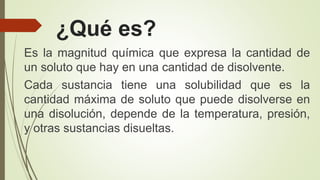 ¿Qué es?
Es la magnitud química que expresa la cantidad de
un soluto que hay en una cantidad de disolvente.
Cada sustancia tiene una solubilidad que es la
cantidad máxima de soluto que puede disolverse en
una disolución, depende de la temperatura, presión,
y otras sustancias disueltas.
 