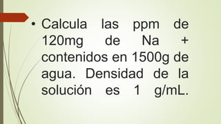• Calcula las ppm de
120mg de Na +
contenidos en 1500g de
agua. Densidad de la
solución es 1 g/mL.
 