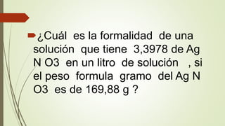 ¿Cuál es la formalidad de una
solución que tiene 3,3978 de Ag
N O3 en un litro de solución , si
el peso formula gramo del Ag N
O3 es de 169,88 g ?
 