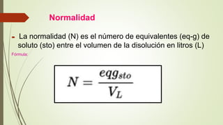 Normalidad
 La normalidad (N) es el número de equivalentes (eq-g) de
soluto (sto) entre el volumen de la disolución en litros (L)
Fórmula:
 