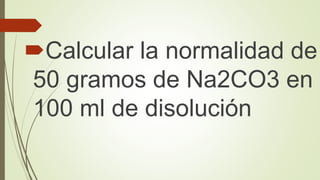 Calcular la normalidad de
50 gramos de Na2CO3 en
100 ml de disolución
 
