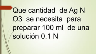 Que cantidad de Ag N
O3 se necesita para
preparar 100 ml de una
solución 0.1 N
 