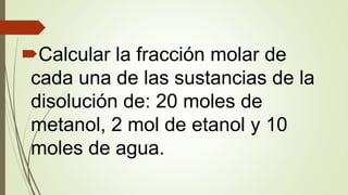 Calcular la fracción molar de
cada una de las sustancias de la
disolución de: 20 moles de
metanol, 2 mol de etanol y 10
moles de agua.
 