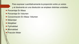 Para expresar cuantitativamente la proporción entre un soluto
y el disolvente en una disolución se emplean distintas unidades:
 Porcentaje En Masa
 Porcentaje En Volumen
 Concentración En Masa- Volumen
 Molaridad
 Molalidad
 Formalidad
 Normalidad
 Fracción Molar
 