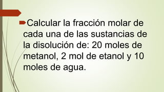 Calcular la fracción molar de
cada una de las sustancias de
la disolución de: 20 moles de
metanol, 2 mol de etanol y 10
moles de agua.
 