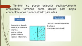 También se puede expresar cualitativamente
empleando términos como diluido para bajas
concentraciones o concentrado para altas.
 