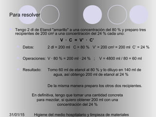 31/01/15 Higiene del medio hospitalario y limpieza de materiales
Para resolver
 Tengo 2 dl de Etanol "amarillo" a una concentración del 80 % y preparo tres
recipientes de 200 cm3
a una concentración del 24 % cada uno:
 Datos:
 Operaciones:
 Resultado:
2 dl = 200 ml C = 80 % V’ = 200 cm3
= 200 ml C’ = 24 %
V · 80 % = 200 ml · 24 % ; V = 4800 ml / 80 = 60 ml
Tomo 60 ml de etanol al 80 % y lo diluyo en 140 ml de
agua, así obtengo 200 ml de etanol al 24 %
De la misma manera preparo los otros dos recipientes.
En definitiva, tengo que tomar una cantidad concreta
para mezclar, si quiero obtener 200 ml con una
concentración del 24 %
V · C = V’ · C’
 