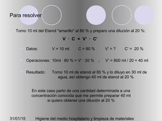 31/01/15 Higiene del medio hospitalario y limpieza de materiales
Para resolver
 Tomo 10 ml del Etanol "amarillo" al 80 % y preparo una dilución al 20 %:
 Datos:
 Operaciones:
 Resultado:
V = 10 ml C = 80 % V’ = ? C’ = 20 %
10ml · 80 % = V’ · 20 % ; V’ = 800 ml / 20 = 40 ml
Tomo 10 ml de etanol al 80 % y lo diluyo en 30 ml de
agua, así obtengo 40 ml de etanol al 20 %
En este caso parto de una cantidad determinada a una
concentración conocida que me permite preparar 40 ml
si quiero obtener una dilución al 20 %
V · C = V’ · C’
 