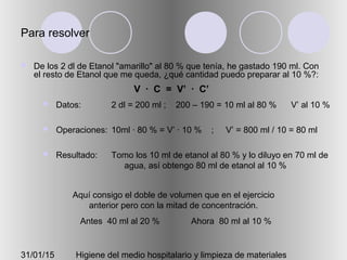31/01/15 Higiene del medio hospitalario y limpieza de materiales
Para resolver
 De los 2 dl de Etanol "amarillo" al 80 % que tenía, he gastado 190 ml. Con
el resto de Etanol que me queda, ¿qué cantidad puedo preparar al 10 %?:
 Datos:
 Operaciones:
 Resultado:
2 dl = 200 ml ; 200 – 190 = 10 ml al 80 % V’ al 10 %
10ml · 80 % = V’ · 10 % ; V’ = 800 ml / 10 = 80 ml
Tomo los 10 ml de etanol al 80 % y lo diluyo en 70 ml de
agua, así obtengo 80 ml de etanol al 10 %
Aquí consigo el doble de volumen que en el ejercicio
anterior pero con la mitad de concentración.
Antes 40 ml al 20 % Ahora 80 ml al 10 %
V · C = V’ · C’
 
