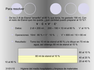 31/01/15 Higiene del medio hospitalario y limpieza de materiales
Para resolver
 De los 2 dl de Etanol "amarillo" al 80 % que tenía, he gastado 190 ml. Con
el resto de Etanol que me queda, ¿qué cantidad puedo preparar al 10 %?:
 Datos:
 Operaciones:
 Resultado:
2 dl = 200 ml ; 200 – 190 = 10 ml al 80 % V’ al 10 %
10ml · 80 % = V’ · 10 % ; V’ = 800 ml / 10 = 80 ml
Tomo los 10 ml de etanol al 80 % y lo diluyo en 70 ml de
agua, así obtengo 80 ml de etanol al 10 %
20 al 40 %
40 al 20 %
80 al 10 %
10 al 80 %
V · C = V’ · C’
80 ml de etanol al 10 %
 