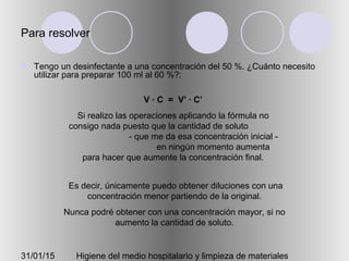 31/01/15 Higiene del medio hospitalario y limpieza de materiales
Para resolver
 Tengo un desinfectante a una concentración del 50 %. ¿Cuánto necesito
utilizar para preparar 100 ml al 60 %?:
V · C = V’ · C’
Si realizo las operaciones aplicando la fórmula no
consigo nada puesto que la cantidad de soluto
- que me da esa concentración inicial -
en ningún momento aumenta
para hacer que aumente la concentración final.
Es decir, únicamente puedo obtener diluciones con una
concentración menor partiendo de la original.
Nunca podré obtener con una concentración mayor, si no
aumento la cantidad de soluto.
 