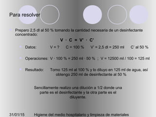 31/01/15 Higiene del medio hospitalario y limpieza de materiales
Para resolver
 Preparo 2,5 dl al 50 % tomando la cantidad necesaria de un desinfectante
concentrado:
 Datos:
 Operaciones:
 Resultado:
V = ? C = 100 % V’ = 2,5 dl = 250 ml C’ al 50 %
V · 100 % = 250 ml · 50 % ; V = 12500 ml / 100 = 125 ml
Tomo 125 ml al 100 % y lo diluyo en 125 ml de agua, así
obtengo 250 ml de desinfectante al 50 %
Sencillamente realizo una dilución a 1/2 donde una
parte es el desinfectante y la otra parte es el
diluyente.
V · C = V’ · C’
 