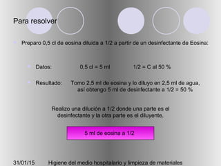 31/01/15 Higiene del medio hospitalario y limpieza de materiales
Para resolver
 Preparo 0,5 cl de eosina diluida a 1/2 a partir de un desinfectante de Eosina:
 Datos:
 Resultado:
0,5 cl = 5 ml 1/2 = C al 50 %
Tomo 2,5 ml de eosina y lo diluyo en 2,5 ml de agua,
así obtengo 5 ml de desinfectante a 1/2 = 50 %
Realizo una dilución a 1/2 donde una parte es el
desinfectante y la otra parte es el diluyente.
2,5 ml eosina 2,5 ml agua5 ml de eosina a 1/2
 