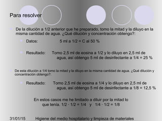 31/01/15 Higiene del medio hospitalario y limpieza de materiales
Para resolver
 De la dilución a 1/2 anterior que he preparado, tomo la mitad y la diluyo en la
misma cantidad de agua. ¿Qué dilución y concentración obtengo?:
 Datos:
 Resultado:
5 ml a 1/2 = C al 50 %
Tomo 2,5 ml de eosina a 1/2 y lo diluyo en 2,5 ml de
agua, así obtengo 5 ml de desinfectante a 1/4 = 25 %
En estos casos me he limitado a diluir por la mitad lo
que tenía. 1/2 · 1/2 = 1/4 y 1/4 · 1/2 = 1/8
 De esta dilución a 1/4 tomo la mitad y la diluyo en la misma cantidad de agua. ¿Qué dilución y
concentración obtengo?:
 Resultado: Tomo 2,5 ml de eosina a 1/4 y lo diluyo en 2,5 ml de
agua, así obtengo 5 ml de desinfectante a 1/8 = 12,5 %
 
