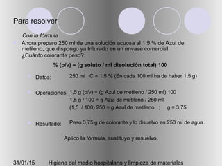 31/01/15 Higiene del medio hospitalario y limpieza de materiales
Para resolver
 Ahora preparo 250 ml de una solución acuosa al 1,5 % de Azul de
metileno, que dispongo ya triturado en un envase comercial.
¿Cuánto colorante peso?:
 Datos:
 Operaciones:
 Resultado:
250 ml C = 1,5 % (En cada 100 ml ha de haber 1,5 g)
1,5 g (p/v) = (g Azul de metileno / 250 ml) 100
1,5 g / 100 = g Azul de metileno / 250 ml
(1,5 / 100) 250 = g Azul de metileno ; g = 3,75
Peso 3,75 g de colorante y lo disuelvo en 250 ml de agua.
Aplico la fórmula, sustituyo y resuelvo.
% (p/v) = (g soluto / ml disolución total) 100
Con la fórmula
 
