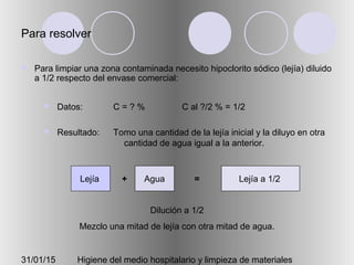 31/01/15 Higiene del medio hospitalario y limpieza de materiales
Para resolver
 Para limpiar una zona contaminada necesito hipoclorito sódico (lejía) diluido
a 1/2 respecto del envase comercial:
 Datos:
 Resultado:
C = ? % C al ?/2 % = 1/2
Tomo una cantidad de la lejía inicial y la diluyo en otra
cantidad de agua igual a la anterior.
Dilución a 1/2
Mezclo una mitad de lejía con otra mitad de agua.
+Lejía Agua = Lejía a 1/2
 