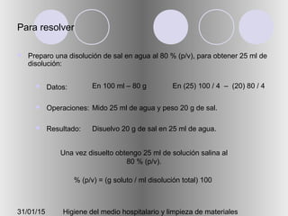 31/01/15 Higiene del medio hospitalario y limpieza de materiales
Para resolver
 Preparo una disolución de sal en agua al 80 % (p/v), para obtener 25 ml de
disolución:
 Datos:
 Operaciones:
 Resultado:
En 100 ml – 80 g En (25) 100 / 4 – (20) 80 / 4
Mido 25 ml de agua y peso 20 g de sal.
Disuelvo 20 g de sal en 25 ml de agua.
Una vez disuelto obtengo 25 ml de solución salina al
80 % (p/v).
% (p/v) = (g soluto / ml disolución total) 100
 