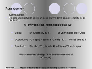 31/01/15 Higiene del medio hospitalario y limpieza de materiales
Para resolver
 Preparo una disolución de sal en agua al 80 % (p/v), para obtener 25 ml de
disolución:
 Datos:
 Operaciones:
 Resultado:
En 100 ml hay 80 g En 25 ml ha de haber 20 g
80 % (p/v) = (g de sal / 25 ml) 100 ; 80 = (g de sal) 4
Disuelvo (80 g de sal / 4) = 20 g en 25 ml de agua.
Una vez disuelto obtengo 25 ml de solución salina al
80 % (p/v).
% (p/v) = (g soluto / ml disolución total) 100
Con la fórmula
 