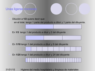 31/01/15 Higiene del medio hospitalario y limpieza de materiales
Unas ligeras nociones
 Dilución a 1/2 quiere decir que:
en el total, tengo 1 parte del producto a diluir y 1 parte del diluyente.
 En 1/3 tengo 1 del producto a diluir y 2 del diluyente
 En 1/10 tengo 1 del producto a diluir y 9 del diluyente
 En 1/25 tengo 1 del producto a diluir y 24 del diluyente
 