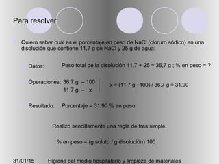 31/01/15 Higiene del medio hospitalario y limpieza de materiales
Para resolver
 Quiero saber cuál es el porcentaje en peso de NaCl (cloruro sódico) en una
disolución que contiene 11,7 g de NaCl y 25 g de agua:
 Datos:
 Operaciones:
 Resultado:
Peso total de la disolución 11,7 + 25 = 36,7 g ; % en peso = ?
36,7 g – 100
11,7 g – x
Porcentaje = 31,90 % en peso.
Realizo sencillamente una regla de tres simple.
x = (11,7 g · 100) / 36,7 g = 31,90
% en peso = (g soluto / g disolución) 100
 