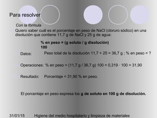 31/01/15 Higiene del medio hospitalario y limpieza de materiales
Para resolver
 Quiero saber cuál es el porcentaje en peso de NaCl (cloruro sódico) en una
disolución que contiene 11,7 g de NaCl y 25 g de agua:
 Datos:
 Operaciones:
 Resultado:
Peso total de la disolución 11,7 + 25 = 36,7 g ; % en peso = ?
% en peso = (11,7 g / 36,7 g) 100 = 0,319 · 100 = 31,90
Porcentaje = 31,90 % en peso.
% en peso = (g soluto / g disolución)
100
Con la fórmula
El porcentaje en peso expresa los g de soluto en 100 g de disolución.
 