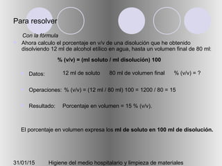 31/01/15 Higiene del medio hospitalario y limpieza de materiales
Para resolver
 Ahora calculo el porcentaje en v/v de una disolución que he obtenido
disolviendo 12 ml de alcohol etílico en agua, hasta un volumen final de 80 ml:
 Datos:
 Operaciones:
 Resultado:
12 ml de soluto 80 ml de volumen final % (v/v) = ?
% (v/v) = (12 ml / 80 ml) 100 = 1200 / 80 = 15
Porcentaje en volumen = 15 % (v/v).
Con la fórmula
% (v/v) = (ml soluto / ml disolución) 100
El porcentaje en volumen expresa los ml de soluto en 100 ml de disolución.
 