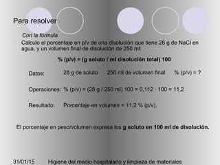 31/01/15 Higiene del medio hospitalario y limpieza de materiales
Para resolver
 Calculo el porcentaje en p/v de una disolución que tiene 28 g de NaCl en
agua, y un volumen final de disolución de 250 ml:
 Datos:
 Operaciones:
 Resultado:
28 g de soluto 250 ml de volumen final % (p/v) = ?
% (p/v) = (28 g / 250 ml) 100 = 0,112 · 100 = 11,2
Porcentaje en volumen = 11,2 % (p/v).
El porcentaje en peso/volumen expresa los g soluto en 100 ml de disolución.
Con la fórmula
% (p/v) = (g soluto / ml disolución total) 100
 