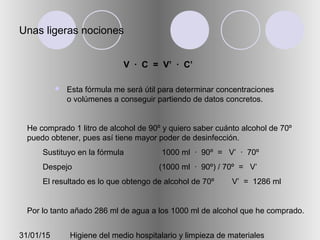 31/01/15 Higiene del medio hospitalario y limpieza de materiales
Unas ligeras nociones
V · C = V’ · C’
 Esta fórmula me será útil para determinar concentraciones
o volúmenes a conseguir partiendo de datos concretos.
He comprado 1 litro de alcohol de 90º y quiero saber cuánto alcohol de 70º
puedo obtener, pues así tiene mayor poder de desinfección.
Sustituyo en la fórmula 1000 ml · 90º = V’ · 70º
Despejo (1000 ml · 90º) / 70º = V’
El resultado es lo que obtengo de alcohol de 70º V’ = 1286 ml
Por lo tanto añado 286 ml de agua a los 1000 ml de alcohol que he comprado.
 