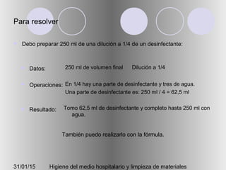 31/01/15 Higiene del medio hospitalario y limpieza de materiales
Para resolver
 Debo preparar 250 ml de una dilución a 1/4 de un desinfectante:
 Datos:
 Operaciones:
 Resultado:
250 ml de volumen final Dilución a 1/4
En 1/4 hay una parte de desinfectante y tres de agua.
Una parte de desinfectante es: 250 ml / 4 = 62,5 ml
Tomo 62,5 ml de desinfectante y completo hasta 250 ml con
agua.
También puedo realizarlo con la fórmula.
 