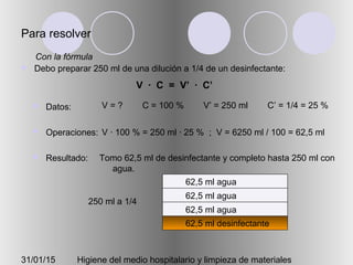 31/01/15 Higiene del medio hospitalario y limpieza de materiales
Para resolver
 Debo preparar 250 ml de una dilución a 1/4 de un desinfectante:
 Datos:
 Operaciones:
 Resultado:
V = ? C = 100 % V’ = 250 ml C’ = 1/4 = 25 %
V · 100 % = 250 ml · 25 % ; V = 6250 ml / 100 = 62,5 ml
Tomo 62,5 ml de desinfectante y completo hasta 250 ml con
agua.
V · C = V’ · C’
Con la fórmula
250 ml a 1/4
62,5 ml desinfectante
62,5 ml agua
62,5 ml agua
62,5 ml agua
 