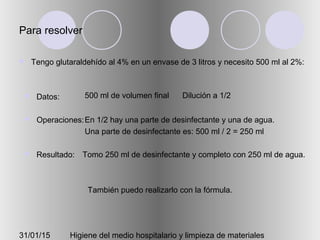 31/01/15 Higiene del medio hospitalario y limpieza de materiales
Para resolver
 Tengo glutaraldehído al 4% en un envase de 3 litros y necesito 500 ml al 2%:
 Datos:
 Operaciones:
 Resultado:
500 ml de volumen final Dilución a 1/2
En 1/2 hay una parte de desinfectante y una de agua.
Una parte de desinfectante es: 500 ml / 2 = 250 ml
Tomo 250 ml de desinfectante y completo con 250 ml de agua.
También puedo realizarlo con la fórmula.
 