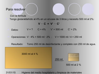 31/01/15 Higiene del medio hospitalario y limpieza de materiales
Para resolver
 Tengo glutaraldehído al 4% en un envase de 3 litros y necesito 500 ml al 2%:
 Datos:
 Operaciones:
 Resultado:
V = ? C = 4% V’ = 500 ml C’ = 2%
V · 4% = 500 ml · 2% ; V = 1000 ml / 4 = 250 ml
Tomo 250 ml de desinfectante y completo con 250 ml de agua.
Con la fórmula
V · C = V’ · C’
3000 ml al 4 %
500 ml al 2 %
250 ml
250 ml
 