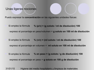 31/01/15 Higiene del medio hospitalario y limpieza de materiales
Unas ligeras nociones
Puedo expresar la concentración en las siguientes unidades físicas:
 Si empleo la fórmula
expreso el porcentaje en peso/volumen = g soluto en 100 ml de disolución
 Si empleo la fórmula
expreso el porcentaje en volumen = ml soluto en 100 ml de disolución
 Si empleo la fórmula
expreso el porcentaje en peso = g soluto en 100 g de disolución
% (p/v) = (g soluto / ml de disolución) 100
% (v/v) = (ml soluto / ml de disolución) 100
% en peso = (g soluto / g de disolución) 100
 