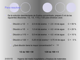 31/01/15 Higiene del medio hospitalario y limpieza de materiales
Para resolver
 De la solución desinfectante de Eosina concentrada, preparo 5 ml de las
siguientes diluciones: 1/2, 1/5, 1/10 y 1/20 para diversos usos:
 Dilución a 1/2 =
 Dilución a 1/5 =
 Dilución a 1/10 =
 Dilución a 1/20 =
 ¿Qué dilución tiene la mayor concentración? =
2,5 ml de eosina + 2,5 ml de agua
1,0 ml de eosina + 4,0 ml de agua
0,5 ml de eosina + 4,5 ml de agua
0,25 ml de eosina + 4,75 ml de agua
1/2
C = 50 %
C = 20 %
C = 10 %
C = 5 %
1/2 de 100 = 50 1/20 de 100 = 5
 