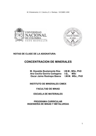 M. O Bustamante, A. C. Gaviria y O. J. Restrepo, I M CIMEX, 2008
1
NOTAS DE CLASE DE LA ASIGNATURA:
CONCENTRACION DE MINERALES
M. Oswaldo Bustamante Rúa I.M.M., MSc, PhD
Ana Cecilia Gaviria Cartagena I.Q., MSc
Oscar Jaime Restrepo Baena I.M.M. MSc., PhD
INSTITUTO DE MINERALES CIMEX
FACULTAD DE MINAS
ESCUELA DE MATERIALES
PROGRAMA CURRICULAR
INGENIERÍA DE MINAS Y METALURGIA
 
