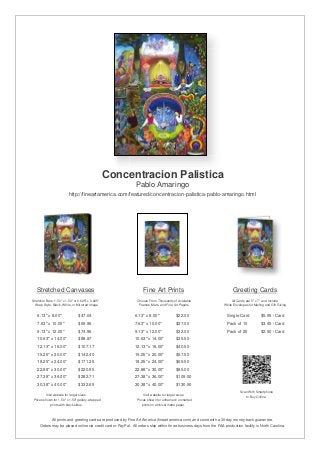 Concentracion Palistica
                                                               Pablo Amaringo
                          http://fineartamerica.com/featured/concentracion-palistica-pablo-amaringo.html




   Stretched Canvases                                               Fine Art Prints                                       Greeting Cards
Stretcher Bars: 1.50" x 1.50" or 0.625" x 0.625"                Choose From Thousands of Available                       All Cards are 5" x 7" and Include
  Wrap Style: Black, White, or Mirrored Image                    Frames, Mats, and Fine Art Papers                  White Envelopes for Mailing and Gift Giving


   6.13" x 8.00"                 $47.04                       6.13" x 8.00"              $22.00                       Single Card            $5.95 / Card
   7.63" x 10.00"                $69.96                       7.63" x 10.00"             $27.00                       Pack of 10             $3.45 / Card
   9.13" x 12.00"                $74.96                       9.13" x 12.00"             $32.00                       Pack of 25             $2.50 / Card
   10.63" x 14.00"               $88.87                       10.63" x 14.00"            $35.50
   12.13" x 16.00"               $107.17                      12.13" x 16.00"            $40.50
   15.25" x 20.00"               $142.40                      15.25" x 20.00"            $57.50
   18.25" x 24.00"               $171.26                      18.25" x 24.00"            $69.50
   22.88" x 30.00"               $220.95                      22.88" x 30.00"            $85.00
   27.38" x 36.00"               $282.71                      27.38" x 36.00"            $109.00
   30.38" x 40.00"               $332.65                      30.38" x 40.00"            $130.50
                                                                                                                               Scan With Smartphone
         Visit website for larger sizes.                            Visit website for larger sizes.                               to Buy Online
 Prices shown for 1.50" x 1.50" gallery-wrapped                 Prices shown for unframed / unmatted
            prints with black sides.                               prints on archival matte paper.



              All prints and greeting cards are produced by Fine Art America (fineartamerica.com) and come with a 30-day money-back guarantee.
     Orders may be placed online via credit card or PayPal. All orders ship within three business days from the FAA production facility in North Carolina.
 