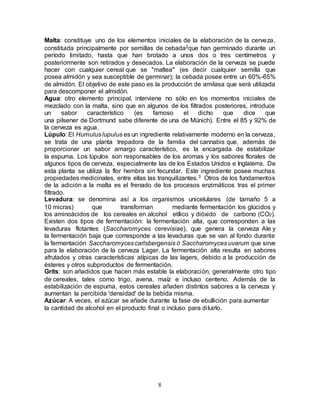 8
Malta: constituye uno de los elementos iniciales de la elaboración de la cerveza,
constituida principalmente por semillas de cebada2que han germinado durante un
período limitado, hasta que han brotado a unos dos o tres centímetros y
posteriormente son retirados y desecados. La elaboración de la cerveza se puede
hacer con cualquier cereal que se "maltea" (es decir cualquier semilla que
posea almidón y sea susceptible de germinar); la cebada posee entre un 60%-65%
de almidón. El objetivo de este paso es la producción de amilasa que será utilizada
para descomponer el almidón.
Agua: otro elemento principal, interviene no sólo en los momentos iniciales de
mezclado con la malta, sino que en algunos de los filtrados posteriores, introduce
un sabor característico (es famoso el dicho que dice que
una pilsener de Dortmund sabe diferente de una de Múnich). Entre el 85 y 92% de
la cerveza es agua.
Lúpulo: El Humuluslupulus es un ingrediente relativamente moderno en la cerveza,
se trata de una planta trepadora de la familia del cannabis que, además de
proporcionar un sabor amargo característico, es la encargada de estabilizar
la espuma. Los lúpulos son responsables de los aromas y los sabores florales de
algunos tipos de cerveza, especialmente las de los Estados Unidos e Inglaterra. De
esta planta se utiliza la flor hembra sin fecundar. Este ingrediente posee muchas
propiedades medicinales, entre ellas las tranquilizantes.3 Otros de los fundamentos
de la adición a la malta es el frenado de los procesos enzimáticos tras el primer
filtrado.
Levadura: se denomina así a los organismos unicelulares (de tamaño 5 a
10 micras) que transforman mediante fermentación los glúcidos y
los aminoácidos de los cereales en alcohol etílico y dióxido de carbono (CO2).
Existen dos tipos de fermentación: la fermentación alta, que corresponden a las
levaduras flotantes (Saccharomyces cerevisiae), que genera la cerveza Ale y
la fermentación baja que corresponde a las levaduras que se van al fondo durante
la fermentación Saccharomycescarlsbergensis ó Saccharomyces uvarum que sirve
para la elaboración de la cerveza Lager. La fermentación alta resulta en sabores
afrutados y otras características atípicas de las lagers, debido a la producción de
ésteres y otros subproductos de fermentación.
Grits: son añadidos que hacen más estable la elaboración, generalmente otro tipo
de cereales, tales como trigo, avena, maíz e incluso centeno. Además de la
estabilización de espuma, estos cereales añaden distintos sabores a la cerveza y
aumentan la percibida 'densidad' de la bebida misma.
Azúcar: A veces, el azúcar se añade durante la fase de ebullición para aumentar
la cantidad de alcohol en el producto final o incluso para diluirlo.
 