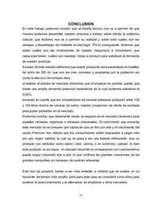 31
CONCLUSION
En este trabajo podemos concluir que el diseño técnico nos va a permitir de qué
manera podemos desarrollar nuestra empresa e incluso saber dónde la podemos
colocar, que factores nos va a permitir su vialidad y sobre todo cuales son las
ventajas y desventajas de instalarla en ese lugar. Por lo consiguiente tenemos que
saber cuáles son las dimensiones de nuestra maquinaria e inmobiliario, que
capacidad tienen, cuáles son nuestras metas a producir para satisfacer la demanda
de nuestro producto.
A travez de este estudio definimos que nuestr produccto sera presentado en botellas
de vidrio de 355 ml. que son las mas comunes y aceptadas por la poblacion asi
como la eleccion de cerveza clara.
al realizar el estudio de mercado obtuvimos que el proyecto es posible, puesto que
existe una amplia demanda potencial insatisfecha de la cual podemos satisfacer el
0.02%.
tomando en cuenta que los competidores de cerveza artesanal producen entre 100
y 150 litros diarios de cerveza de sabor, nuestra proyeccion de oferta es acertada
para poder penbetrar en el mercado.
Podemos concluir que claramente existe un espacio en el mercado cervecero para
aquellas cervezas orgánicas o cervezas artesanales. El crecimiento que presenta
este mercado en el consumo per cápita de casi un litro por año y el crecimiento del
sector Premium nos indican que los consumidores están dispuestos a pagar más
por una mayor calidad, la cual ya no pasa a ser una bebida refrescante, sino un
producto con atributos como sabor, color, aroma, o en sinónimo, calidad. Si bien
este producto no es nuevo, el mercado nacional en comparación con Latinoamérica
puede seguir creciendo año a año, lo que confirma las grandes inversiones de las
grandes compañías en cervezas de carácter artesanal.
Este tipo de proyecto tiende a ser más rentable a medida que se evalúa en un
horizonte de tiempo más amplio, pero para este caso se consideró cinco años para
acelerar el posicionamiento y la alternativa de ampliarse a otros mercados.
 