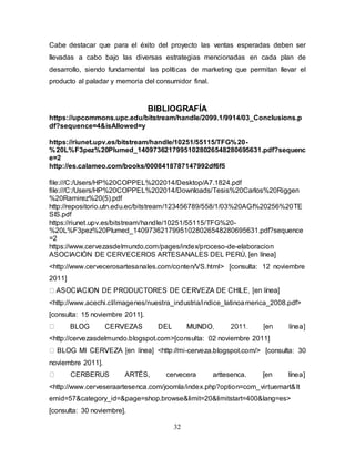 32
Cabe destacar que para el éxito del proyecto las ventas esperadas deben ser
llevadas a cabo bajo las diversas estrategias mencionadas en cada plan de
desarrollo, siendo fundamental las políticas de marketing que permitan llevar el
producto al paladar y memoria del consumidor final.
BIBLIOGRAFÍA
https://upcommons.upc.edu/bitstream/handle/2099.1/9914/03_Conclusions.p
df?sequence=4&isAllowed=y
https://riunet.upv.es/bitstream/handle/10251/55115/TFG%20-
%20L%F3pez%20Plumed_14097362179951028026548280695631.pdf?sequenc
e=2
http://es.calameo.com/books/0008418787147992df6f5
file:///C:/Users/HP%20COPPEL%202014/Desktop/A7.1824.pdf
file:///C:/Users/HP%20COPPEL%202014/Downloads/Tesis%20Carlos%20Riggen
%20Ramirez%20(5).pdf
http://repositorio.utn.edu.ec/bitstream/123456789/558/1/03%20AGI%20256%20TE
SIS.pdf
https://riunet.upv.es/bitstream/handle/10251/55115/TFG%20-
%20L%F3pez%20Plumed_14097362179951028026548280695631.pdf?sequence
=2
https://www.cervezasdelmundo.com/pages/index/proceso-de-elaboracion
ASOCIACIÓN DE CERVECEROS ARTESANALES DEL PERÚ, [en línea]
<http://www.cervecerosartesanales.com/conten/VS.html> [consulta: 12 noviembre
2011]
<http://www.acechi.cl/imagenes/nuestra_industria/indice_latinoamerica_2008.pdf>
[consulta: 15 noviembre 2011].
<http://cervezasdelmundo.blogspot.com>[consulta: 02 noviembre 2011]
-cerveza.blogspot.com/> [consulta: 30
noviembre 2011].
CERBERUS ARTÉS, cervecera arttesenca. [en línea]
<http://www.cerveseraartesenca.com/joomla/index.php?option=com_virtuemart&It
emid=57&category_id=&page=shop.browse&limit=20&limitstart=400&lang=es>
[consulta: 30 noviembre].
 